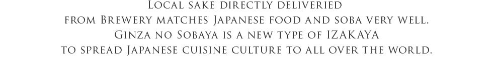 Local sake directly deliveried from Brewery matches Japanese food and soba very well. Ginza no Sobaya is a new type of IZAKAYA to spread Japanese cuisine culture to all over the world.