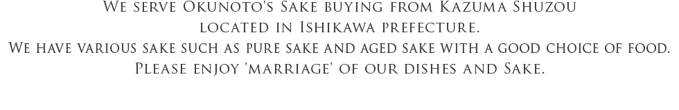 We serve Okunoto's Sake buying from Kazuma Shuzou located in Ishikawa prefecture. We have various sake such as pure sake and aged sake with a good choice of food. Please enjoy 'marriage' of our dishes and Sake.