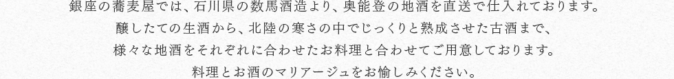 銀座の蕎麦屋では、石川県の数馬酒造より、奥能登の地酒を直送で仕入れております。醸したての生酒から、北陸の寒さの中でじっくりと熟成させた古酒まで、様々な地酒をそれぞれに合わせたお料理と合わせてご用意しております。料理とお酒のマリアージュをお愉しみください。